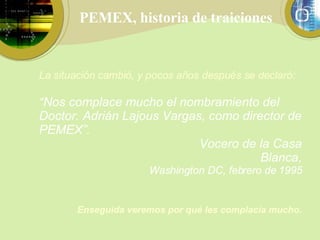 PEMEX, historia de traiciones La situación cambió, y pocos años después se declaró: “ Nos complace mucho el nombramiento del Doctor. Adrián Lajous Vargas, como director de PEMEX”.                                    Vocero de la Casa Blanca, Washington DC, febrero de 1995 Enseguida veremos por qué les complacía mucho. 