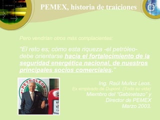 PEMEX, historia de traiciones Pero vendrían otros más complacientes: “ El reto es; cómo esta riqueza -el petróleo- debe orientarse  hacia el fortalecimiento de la seguridad energética nacional, de nuestros principales socios comerciales . ”   Ing. Raúl Muñoz Leos. Ex empleado de Dupont. (Toda su vida) Miembro del “Gabinetazo” y Director de PEMEX Marzo 2003. 