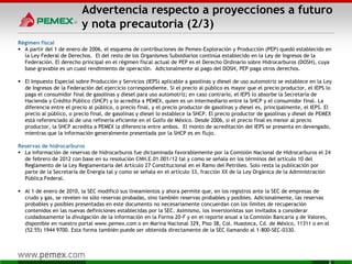 Advertencia respecto a proyecciones a futuro
y nota precautoria (2/3)
Régimen fiscal
 A partir del 1 de enero de 2006, el esquema de contribuciones de Pemex-Exploración y Producción (PEP) quedó establecido en
la Ley Federal de Derechos. El del resto de los Organismos Subsidiarios continúa establecido en la Ley de Ingresos de la
Federación. El derecho principal en el régimen fiscal actual de PEP es el Derecho Ordinario sobre Hidrocarburos (DOSH), cuya
base gravable es un cuasi rendimiento de operación. Adicionalmente al pago del DOSH, PEP paga otros derechos.
 El Impuesto Especial sobre Producción y Servicios (IEPS) aplicable a gasolinas y diesel de uso automotriz se establece en la Ley
de Ingresos de la Federación del ejercicio correspondiente. Si el precio al público es mayor que el precio productor, el IEPS lo
paga el consumidor final de gasolinas y diesel para uso automotriz; en caso contrario, el IEPS lo absorbe la Secretaría de
Hacienda y Crédito Público (SHCP) y lo acredita a PEMEX, quien es un intermediario entre la SHCP y el consumidor final. La
diferencia entre el precio al público, o precio final, y el precio productor de gasolinas y diesel es, principalmente, el IEPS. El
precio al público, o precio final, de gasolinas y diesel lo establece la SHCP. El precio productor de gasolinas y diesel de PEMEX
está referenciado al de una refinería eficiente en el Golfo de México. Desde 2006, si el precio final es menor al precio
productor, la SHCP acredita a PEMEX la diferencia entre ambos. El monto de acreditación del IEPS se presenta en devengado,
mientras que la información generalmente presentada por la SHCP es en flujo.
Reservas de hidrocarburos
 La información de reservas de hidrocarburos fue dictaminada favorablemente por la Comisión Nacional de Hidrocarburos el 24
de febrero de 2012 con base en su resolución CNH.E.01.001/12 tal y como se señala en los términos del artículo 10 del
Reglamento de la Ley Reglamentaria del Artículo 27 Constitucional en el Ramo del Petróleo. Solo resta la publicación por
parte de la Secretaría de Energía tal y como se señala en el artículo 33, fracción XX de la Ley Orgánica de la Administración
Pública Federal.
 Al 1 de enero de 2010, la SEC modificó sus lineamientos y ahora permite que, en los registros ante la SEC de empresas de
crudo y gas, se revelen no sólo reservas probadas, sino también reservas probables y posibles. Adicionalmente, las reservas
probables y posibles presentadas en este documento no necesariamente concuerdan con los límites de recuperación
contenidos en las nuevas definiciones establecidas por la SEC. Asimismo, los inversionistas son invitados a considerar
cuidadosamente la divulgación de la información en la Forma 20-F y en el reporte anual a la Comisión Bancaria y de Valores,
disponible en nuestro portal www.pemex.com o en Marina Nacional 329, Piso 38, Col. Huasteca, Cd. de México, 11311 o en el
(52 55) 1944 9700. Esta forma también puede ser obtenida directamente de la SEC llamando al 1-800-SEC-0330.
2
 