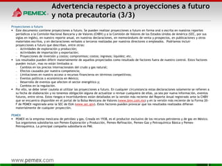 Advertencia respecto a proyecciones a futuro
y nota precautoria (3/3)
Proyecciones a futuro
 Este documento contiene proyecciones a futuro. Se pueden realizar proyecciones a futuro en forma oral o escrita en nuestros reportes
periódicos a la Comisión Nacional Bancaria y de Valores (CNBV) y a la Comisión de Valores de los Estados Unidos de América (SEC, por sus
siglas en inglés), en nuestro reporte anual, en nuestras declaraciones, en memorándums de venta y prospectos, en publicaciones y otros
materiales escritos, y en declaraciones verbales a terceros realizadas por nuestros directores o empleados. Podríamos incluir
proyecciones a futuro que describan, entre otras:
— Actividades de exploración y producción;
— Actividades de importación y exportación;
— Proyecciones de inversión y costos; compromisos; costos; ingresos; liquidez; etc.
 Los resultados pueden diferir materialmente de aquellos proyectados como resultado de factores fuera de nuestro control. Estos factores
pueden incluir, mas no están limitados a:
— Cambios en los precios internacionales del crudo y gas natural;
— Efectos causados por nuestra competencia;
— Limitaciones en nuestro acceso a recursos financieros en términos competitivos;
— Eventos políticos o económicos en México;
— Desarrollo de eventos que afecten el sector energético y;
— Cambios en la regulación.
 Por ello, se debe tener cautela al utilizar las proyecciones a futuro. En cualquier circunstancia estas declaraciones solamente se refieren a
su fecha de elaboración y no tenemos obligación alguna de actualizar o revisar cualquiera de ellas, ya sea por nueva información, eventos
futuros, entre otros. Estos riesgos e incertidumbres están detallados en la versión más reciente del Reporte Anual registrado ante la CNBV
que se encuentra disponible en el portal de la Bolsa Mexicana de Valores (www.bmv.com.mx) y en la versión más reciente de la Forma 20-
F de PEMEX registrada ante la SEC de EUA (www.sec.gov). Estos factores pueden provocar que los resultados realizados difieran
materialmente de cualquier proyección.
PEMEX
 PEMEX es la empresa mexicana de petróleo y gas. Creada en 1938, es el productor exclusivo de los recursos petroleros y de gas en México.
Sus organismos subsidiarios son Pemex-Exploración y Producción, Pemex-Refinación, Pemex-Gas y Petroquímica Básica y Pemex-
Petroquímica. La principal compañía subsidiaria es PMI.
3
 