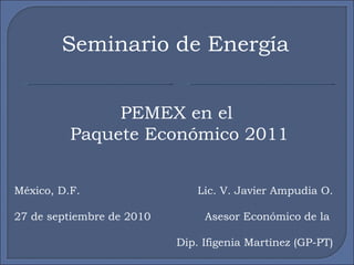 Seminario de Energía PEMEX en el  Paquete Económico 2011 Lic. V. Javier Ampudia O. Asesor Económico de la  Dip. Ifigenia Martínez (GP-PT) México, D.F. 27 de septiembre de 2010 