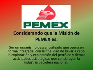 Considerando que la Misión de PEMEX es: Ser un organismo descentralizado que opera en forma integrada, con la finalidad de llevar a cabo la exploración y explotación del petróleo y demás actividades estratégicas que constituyen la industria petrolera nacional.  