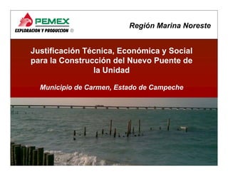 Región Marina Noreste


Justificación Técnica, Económica y Social
                     ,
para la Construcción del Nuevo Puente de
                la Unidad

  Municipio de Carmen, Estado de Campeche




                                                  1
 