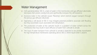 Water Management
 Cell operating below 100 ◦C, a lack of water in the membranes and gas diffusion electrodes
decreases their proton conductivity and significantly increases the cell resistance.
 Excessive water in the cathode causes “flooding”, which restricts oxygen transport through
the porous gas diffusion electrode.
 Operating a cell above at 100 ◦C may mitigate potential problems associate with flooding
but they exacerbate issues associated with dehydration.
 The production of water at the cathode results in a gradient of water content across the
membrane that may result in back diffusion of water from cathode to anode.
 The issue of water transport from cathode to anode is expected to be greatly exacerbated
for high temperature membranes operating above 100 ◦C where liquid water is absent.
 
