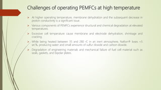 Challenges of operating PEMFCs at high temperature
 At higher operating temperature, membrane dehydration and the subsequent decrease in
proton conductivity is a significant issue.
 Various components of PEMFCs experience structural and chemical degradation at elevated
temperatures.
 Excessive cell temperature cause membrane and electrode dehydration, shrinkage and
cracking.
 While being heated between 35 and 280 ◦C in an inert atmosphere, Nafion® loses ∼5
wt.%, producing water and small amounts of sulfur dioxide and carbon dioxide.
 Degradation of engineering materials and mechanical failure of fuel cell material such as
seals, gaskets, and bipolar plates.
 