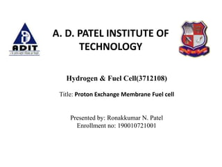 Hydrogen & Fuel Cell(3712108)
Title: Proton Exchange Membrane Fuel cell
Presented by: Ronakkumar N. Patel
Enrollment no: 190010721001
A. D. PATEL INSTITUTE OF
TECHNOLOGY
 