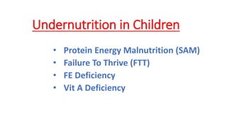 Undernutrition in Children
• Protein Energy Malnutrition (SAM)
• Failure To Thrive (FTT)
• FE Deficiency
• Vit A Deficiency
 
