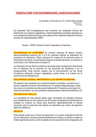 TERAPIA PEMF POR ENFERMEDADES: INVESTIGACIONES
Compiladas y traducidas por: Dr. Carlos Gibaja Zapata
Octubre 2017
Lima Perù
Se presentan 250 investigaciones que muestran los resultados clìnicos del
tratamiento con campos magnèticos y electromagnéticos pulsados aplicados en
una variedad de dolencias físicas, los cuales se han realizado utilizando diversos
equipos de magnetoterapia PEMF.
Terapia PEMF (Campos Electro Magnéticos Pulsantes)
ENFERMEDAD DE ALZHEIMER En revisión, después de aplicar campos
electromagnéticos externos de 5 a 8 Hz, grandes mejoras se detectaron en
pacientes con Alzheimer. Éstos incluyeron la mejora de la memoria visual, el
rendimiento del dibujo, la orientación espacial, el estado de ánimo, la memoria a
corto plazo y las interacciones sociales.(1)
La disrupción de los ritmos circadianos de puede estar causalmente relacionado
con el deterioro de la memoria en los pacientes de Alzheimer y en el
envejecimiento. Èste artículo sugiere que la sincronización de los ritmos
circadianos utilizando campos magnéticos, podría llevar a la mejora de la
memoria de los afectados.(2)
ESCLEROSIS LATERAL AMIOTRÒFICA (LOU GEHRIG'S DISEASE) –
Se estudiò a tres pacientes con esclerosis lateral amiotrófica, se trató con un
campo magnético pulsado administrado por un aparato Magnobiopulse. Dado
tres veces a la semana durante aproximadamente 75 sesiones para lograr los
máximos beneficios, los tres pacientes experimentaron efectos beneficiosos.(3)
ESGUINCE DE TOBILLO:
Los resultados de este estudio doble ciego, controlado con placebo indicaron
que el tratamiento con dos sesiones de 30 minutos de terapia de radiofrecuencia
pulsada no invasiva es eficaz para disminuir significativamente el tiempo
requerido para la reducción del edema en pacientes que sufren de esguince
lateral de tobillo.(4)
ARTRITIS
Este estudio revelò que 3 horas de exposición a un campo magnético de 50 Hz
que la inflamación inducida experimentalmente se redujo y la artritis en ratas se
inhibió significativamente como resultado de èsta expociiòn electromagnètica.(5)
 