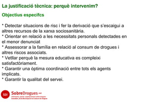 La justificació tècnica: perquè intervenim?
Objectius específcs

* Detectar situacions de risc i fer la derivació que s’escaigui a
altres recursos de la xarxa sociosanitària.
* Orientar en relació a les necessitats personals detectades en
el menor denunciat
* Assessorar a la família en relació al consum de drogues i
altres riscos associats.
* Vetllar perquè la mesura educativa es compleixi
satisfactòriament.
* Garantir una òptima coordinació entre tots els agents
implicats.
* Garantir la qualitat del servei.
 