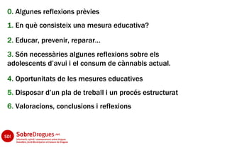 0. Algunes reflexions prèvies
1. En què consisteix una mesura educativa?
2. Educar, prevenir, reparar…
3. Són necessàries algunes reflexions sobre els
adolescents d’avui i el consum de cànnabis actual.

4. Oportunitats de les mesures educatives
5. Disposar d’un pla de treball i un procés estructurat
6. Valoracions, conclusions i reflexions
 