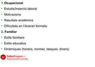 1. Ocupacional
• Estudis/Inserció laboral
• Motivacions
• Resultats acadèmics
• Dificultats en l’itinerari formatiu
2. Familiar
• Estils familiars
• Estils educatius
• Dinàmiques (horaris, normes, tasques, diners)
 