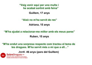 “Vaig venir aquí per una multa i
                he acabat sortint amb feina”
                    Guillem, 17 anys

               “Això no m’ha servit de res”
                    Adriana, 15 anys

 “M’ha ajudat a relacionar-me millor amb els meus pares”
                     Ruben, 15 anys

“M’he endut una sorpresa respecte com tracteu el tema de
       les drogues. M’ha servit més a mi que a ell…”
            Jordi, 46 anys (pare del Guillem)
 