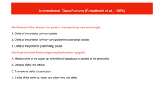 Klasifikasi dari bibir, alveolus dan palatum (berdasarkan prinsip embriologik):
1. Clefts of the anterior (primary) palate
2. Clefts of the anterior (primary) and posterior (secondary) palates
3. Clefts of the posterior (secondary) palate
Klasifikasi dari celah fasial yang jarang (berdasarkan topografi):
A. Median clefts of the upper lip, with/without hypoplasia or aplasia of the premaxilla
B. Oblique clefts (oro-orbital)
C. Transverse clefts (oroauricular)
D. Clefts of the lower lip, nose, and other very rare clefts
International Classification (Broadbent et al., 1969)
 
