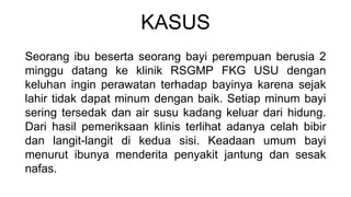 KASUS
Seorang ibu beserta seorang bayi perempuan berusia 2
minggu datang ke klinik RSGMP FKG USU dengan
keluhan ingin perawatan terhadap bayinya karena sejak
lahir tidak dapat minum dengan baik. Setiap minum bayi
sering tersedak dan air susu kadang keluar dari hidung.
Dari hasil pemeriksaan klinis terlihat adanya celah bibir
dan langit-langit di kedua sisi. Keadaan umum bayi
menurut ibunya menderita penyakit jantung dan sesak
nafas.
 