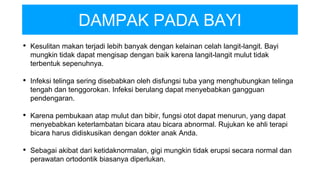 DAMPAK PADA BAYI
• Kesulitan makan terjadi lebih banyak dengan kelainan celah langit-langit. Bayi
mungkin tidak dapat mengisap dengan baik karena langit-langit mulut tidak
terbentuk sepenuhnya.
• Infeksi telinga sering disebabkan oleh disfungsi tuba yang menghubungkan telinga
tengah dan tenggorokan. Infeksi berulang dapat menyebabkan gangguan
pendengaran.
• Karena pembukaan atap mulut dan bibir, fungsi otot dapat menurun, yang dapat
menyebabkan keterlambatan bicara atau bicara abnormal. Rujukan ke ahli terapi
bicara harus didiskusikan dengan dokter anak Anda.
• Sebagai akibat dari ketidaknormalan, gigi mungkin tidak erupsi secara normal dan
perawatan ortodontik biasanya diperlukan.
 