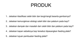 PRODUK
1. Jelaskan klasifikasi celah bibir dan langit-langit beserta gambarnya?
2. Jelaskan kemungkinan etiologi celah bibir dan palatum pada bayi?
3. Jelaskan dampak dan masalah dari celah bibir dan palatum pada bayi?
4. Jelaskan kapan sebaiknya bayi tersebut dipasangkan feeding plate?
5. Jelaskan tujuan pembuatan feeding plate?
 