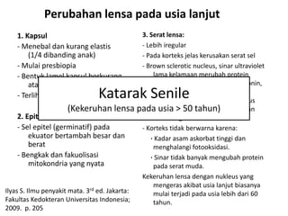 Perubahan lensa pada usia lanjut
    1. Kapsul                                 3. Serat lensa:
    - Menebal dan kurang elastis              - Lebih iregular
        (1/4 dibanding anak)                  - Pada korteks jelas kerusakan serat sel
    - Mulai presbiopia                        - Brown sclerotic nucleus, sinar ultraviolet
    - Bentuk lamel kapsul berkurang               lama kelamaan merubah protein
        atau kabur                                nukleus (histidin, triptofan, metionin,
    - Terlihat bahan granular   Katarak Senile    sistein dan tirosin) lensa, sedang
                                                  warna coklet protein lensa nukleus
                       (Kekeruhan lensa pada usia > 50 histidin dan triptofan
                                                  mengandung tahun)
     2. Epitel → makin tipis                      dibanding normal.
     - Sel epitel (germinatif) pada           - Korteks tidak berwarna karena:
          ekuator bertambah besar dan            · Kadar asam askorbat tinggi dan
          berat                                   menghalangi fotooksidasi.
     - Bengkak dan fakuolisasi                   · Sinar tidak banyak mengubah protein
          mitokondria yang nyata                  pada serat muda.
                                              Kekeruhan lensa dengan nukleus yang
                                                  mengeras akibat usia lanjut biasanya
Ilyas S. Ilmu penyakit mata. 3rd ed. Jakarta:     mulai terjadi pada usia lebih dari 60
Fakultas Kedokteran Universitas Indonesia;        tahun.
2009. p. 205
 