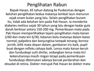 Penglihatan Rabun
     Bapak Hasan, 65 tahun datang ke Puskesmas dengan
 keluhan penglihatan kedua matanya lambat laun menurun
    sejak enam bulan yang lalu. Selain penglihatan buram
  itu, tidak ada keluhan lain pada Pak Hasan. Ia menderita
diabetes melitus sejak 30 tahun yang lalu dengan kadar gula
darah berkisar antara 150-200 mg. Pemeriksaan mata pada
 Pak Hasan memperlihatkan tajam penglihatan mata kanan
2/60 dan mata kiri 6/30; tekanan bola matanya dalam batas
 normal; palpebra dan konjungtiva tampak tenang; kornea
  jernih, bilik mata depan dalam, gambaran iris baik, pupil
 buat dengan refleks cahaya baik. Lensa mata kanan keruh
    dan funduskopi sulit dinilai, sedangkan lensa mata kiri
     kekeruhannya masih ringan tetapi pada pemeriksaan
    funduskopi ditemukan adanya bercak perdarahan dan
eksudat di retina. Dokter merujuk Pak Hasan ke dokter mata
 