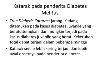 Katarak pada penderita Diabetes
               Melitus
• True Diabetic Cataract jarang. Kadang
  ditemukan pada kasus diabetes juvenile yang
  beratditemukan dan mungkin terjadi pada
  kasus diabetes juvenile yang berat. Kekeruhan
  total dapat terjadi dalam beberapa minggu
• Katarak senile lebih sering terjadi dan lebih
  awal onsetnya pada penderita diabetes
 