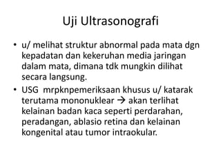 Uji Ultrasonografi
• u/ melihat struktur abnormal pada mata dgn
  kepadatan dan kekeruhan media jaringan
  dalam mata, dimana tdk mungkin dilihat
  secara langsung.
• USG mrpknpemeriksaan khusus u/ katarak
  terutama mononuklear  akan terlihat
  kelainan badan kaca seperti perdarahan,
  peradangan, ablasio retina dan kelainan
  kongenital atau tumor intraokular.
 