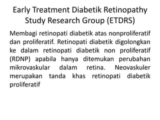 Early Treatment Diabetik Retinopathy
    Study Research Group (ETDRS)
Membagi retinopati diabetik atas nonproliferatif
dan proliferatif. Retinopati diabetik digolongkan
ke dalam retinopati diabetik non proliferatif
(RDNP) apabila hanya ditemukan perubahan
mikrovaskular dalam retina. Neovaskuler
merupakan tanda khas retinopati diabetik
proliferatif
 