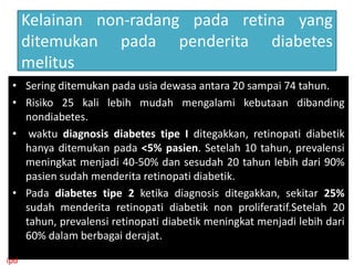 Kelainan non-radang pada retina yang
      ditemukan pada penderita diabetes
      melitus
 • Sering ditemukan pada usia dewasa antara 20 sampai 74 tahun.
 • Risiko 25 kali lebih mudah mengalami kebutaan dibanding
   nondiabetes.
 • waktu diagnosis diabetes tipe I ditegakkan, retinopati diabetik
   hanya ditemukan pada <5% pasien. Setelah 10 tahun, prevalensi
   meningkat menjadi 40-50% dan sesudah 20 tahun lebih dari 90%
   pasien sudah menderita retinopati diabetik.
 • Pada diabetes tipe 2 ketika diagnosis ditegakkan, sekitar 25%
   sudah menderita retinopati diabetik non proliferatif.Setelah 20
   tahun, prevalensi retinopati diabetik meningkat menjadi lebih dari
   60% dalam berbagai derajat.

ipd
 
