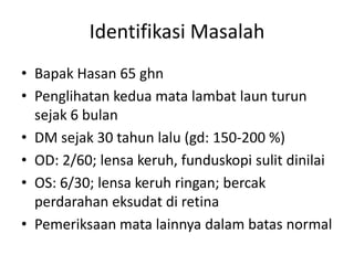 Identifikasi Masalah
• Bapak Hasan 65 ghn
• Penglihatan kedua mata lambat laun turun
  sejak 6 bulan
• DM sejak 30 tahun lalu (gd: 150-200 %)
• OD: 2/60; lensa keruh, funduskopi sulit dinilai
• OS: 6/30; lensa keruh ringan; bercak
  perdarahan eksudat di retina
• Pemeriksaan mata lainnya dalam batas normal
 