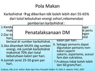 Pola Makan
  Karbohidrat yg diberikan tdk boleh lebih dari 55-65%
     dari total kebutuhan energi sehari,rekomendasi
                  pemberian karbohidrat :
1.Kandungan total kalori pd        5.Jumlah sukrosa sebagai
    makanan karbohidrat,              sumber energi tidak perlu
                 Penatalaksanaan DMnamun jangan
2.Dar itotal kebutuhan kalori per     dibatasi,
    hari, 60-70% diantaranya          sampai lebih dari total
    berasal dr sumber karbohidrat.    kalori per hari.
3.Jika ditambah MUFA sbg sumber 6. Sebagai pemanis dapat
    energi, mk jumlah karbohidrat     digunakan pemanis non-
    maksimal 70% dari total           kalori seperti
                                      sakarin, aspartame, acesul
    kebutuhaan kalori per hari.       fam dan sukralosa.
4.Jumlah serat 25-50 gram per      7.Fruktosa tidak boleh lebih
    hari.                             dari 60 gram/hari.
Sudoyo, AW, et.al. editor. Buku Ajar Ilmu Penyakit Dalam III. Edisi 4. Jakarta: FKUI, 2007
 