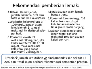 Rekomendasi pemberian lemak:
       1.Batasi lemak jenuh,          4.Batasi asupan asam lemak
          jumlah maksimal 10% dari        bentuk trans.
          total kebutuhan kalori/hari. 5.Konsumsi ikan seminggu 2-3
       2.Jika kadar kolesterol LDL ≥      kali untuk mencukupi
          100mg/dL, asupan asam           kebutuhan asam lemak
          lemak jenuh ↓ sampai            tidak jenuh rantai panjang.
          maksimal 7% daritotal kalori 6.Asupan asam lemak tidak
          per hari.                       jenuh rantai panjang
       3.Konsumsi kolesterol              maksimal 10% dari asupan
          maksimal 300mg/hari, jika       kalori per hari.
          kadar kolesterol LDL ≥ 100
          mg/dL, maka maksimal
          kolesterol yang dapat
          dikonsumsi 200 mg/hari.
   Protein jumlah kebutuhan yg direkomendasikan sekitar 15-
   20% dari total kalori perhari,rekomendasi pemberian protein.
Sudoyo, AW, et.al. editor. Buku Ajar Ilmu Penyakit Dalam III. Edisi 4. Jakarta: FKUI, 2007
 