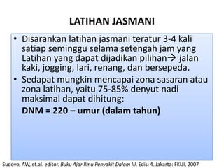LATIHAN JASMANI
     • Disarankan latihan jasmani teratur 3-4 kali
       satiap seminggu selama setengah jam yang
       Latihan yang dapat dijadikan pilihan jalan
       kaki, jogging, lari, renang, dan bersepeda.
     • Sedapat mungkin mencapai zona sasaran atau
       zona latihan, yaitu 75-85% denyut nadi
       maksimal dapat dihitung:
       DNM = 220 – umur (dalam tahun)




Sudoyo, AW, et.al. editor. Buku Ajar Ilmu Penyakit Dalam III. Edisi 4. Jakarta: FKUI, 2007
 