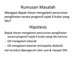 Rumusan Masalah
Mengapa Bapak Hasan mengalami penurunan
penglihatan secara progresif sejak 6 bulan yang
lalu?
                   Hipotesis
Bapak Hasan mengalami penurunan penglihatan
  secara progresif sejak 6 bulan yang lalu karena:
- OD mengalami katarak
- OS mengalami katarak retinopathy diabetik
Hal tersebut dipengaruhi oleh usia & riwayat DM.
 