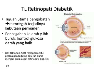 TL Retinopati Diabetik
• Tujuan utama pengobatan
  mencegah terjadinya
  kebutaan permanen
• Pencegahan ke arah y lbh
  buruk: kontrol glukosa
  darah yang baik

• (WHO) tahun 2004 melaporkan:4,8
  persen penduduk di seluruh dunia
  menjadi buta akibat retinopati diabetik.

   ipd
 