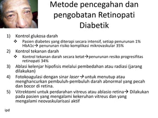 Metode pencegahan dan
                         pengobatan Retinopati
                                Diabetik
 1)   Kontrol glukosa darah
         Pasien diabetes yang diterapi secara intensif, setiap penurunan 1%
          HbA1c penurunan risiko komplikasi mikrovaskular 35%
 2)   Kontrol tekanan darah
         Kontrol tekanan darah secara ketatpenurunan resiko progresifitas
          retinopati 34%
 3)   Ablasi kelenjar hipofisis melalui pembedahan atau radiasi (jarang
      dilakukan)
 4)   Fotokoagulasi dengan sinar laser untuk menutup atau
      menghancurkan pembuluh-pembuluh darah abnormal yang pecah
      dan bocor di retina.
 5)   Vitrektomi untuk perdarahan vitreus atau ablasio retina Dilakukan
      pada pasien yang mengalami kekeruhan vitreus dan yang
      mengalami neovaskularisasi aktif
ipd
 