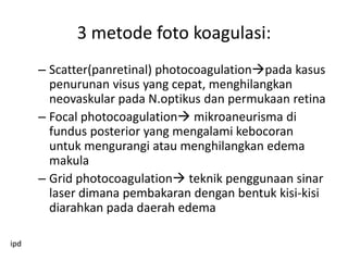 3 metode foto koagulasi:
      – Scatter(panretinal) photocoagulationpada kasus
        penurunan visus yang cepat, menghilangkan
        neovaskular pada N.optikus dan permukaan retina
      – Focal photocoagulation mikroaneurisma di
        fundus posterior yang mengalami kebocoran
        untuk mengurangi atau menghilangkan edema
        makula
      – Grid photocoagulation teknik penggunaan sinar
        laser dimana pembakaran dengan bentuk kisi-kisi
        diarahkan pada daerah edema

ipd
 