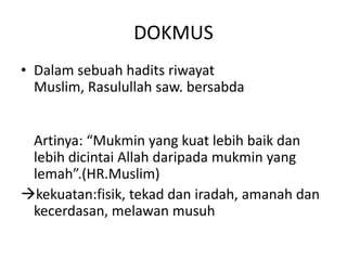 DOKMUS
• Dalam sebuah hadits riwayat
  Muslim, Rasulullah saw. bersabda


 Artinya: “Mukmin yang kuat lebih baik dan
 lebih dicintai Allah daripada mukmin yang
 lemah”.(HR.Muslim)
kekuatan:fisik, tekad dan iradah, amanah dan
 kecerdasan, melawan musuh
 