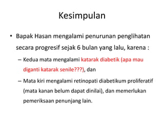 Kesimpulan
• Bapak Hasan mengalami penurunan penglihatan
 secara progresif sejak 6 bulan yang lalu, karena :
  – Kedua mata mengalami katarak diabetik (apa mau
    diganti katarak senile???), dan
  – Mata kiri mengalami retinopati diabetikum proliferatif
    (mata kanan belum dapat dinilai), dan memerlukan
    pemeriksaan penunjang lain.
 