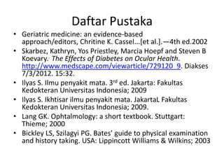 Daftar Pustaka
• Geriatric medicine: an evidence-based
  approach/editors, Chritine K. Cassel...[et al.].—4th ed.2002
• Skarbez, Kathryn, Yos Priestley, Marcia Hoepf and Steven B
  Koevary.. The Effects of Diabetes on Ocular Health.
  http://www.medscape.com/viewarticle/729120_9. Diakses
  7/3/2012. 15:32.
• Ilyas S. Ilmu penyakit mata. 3rd ed. Jakarta: Fakultas
  Kedokteran Universitas Indonesia; 2009
• Ilyas S. Ikhtisar ilmu penyakit mata. JakartaL Fakultas
  Kedokteran Universitas Indonesia; 2009.
• Lang GK. Ophtalmology: a short textbook. Stuttgart:
  Thieme; 2000
• Bickley LS, Szilagyi PG. Bates’ guide to physical examination
  and history taking. USA: Lippincott Williams & Wilkins; 2003
 
