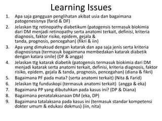 Learning Issues
1.   Apa saja gangguan penglihatan akibat usia dan bagaimana
     patogenesisnya (farid & DF)
2.   Jelaskan ttg retinopathy diabetikum (patogensis termasuk biokimia
     dari DM menjadi retinopathy serta anatomi terkait, definisi, kriteria
     diagnosis, faktor risiko, epidem, gejala &
     tanda, prognosis, pencegahan) (fikri & iin)
3.   Apa yang dimaksud dengan katarak dan apa saja jenis serta kriteria
     diagnosisnya (termasuk bagaimana membedakan katarak diabetik
     dengan katara sinile) (DF & angga)
4.   Jelaskan ttg katarak diabetik (patogensis termasuk biokimia dari DM
     menjadi katarak serta anatomi terkait, definisi, kriteria diagnosis, faktor
     risiko, epidem, gejala & tanda, prognosis, pencegahan) (diana & fikri)
5.   Bagaimana PF pada mata? (serta anatomi terkait) (Nita & Farid)
6.   Jelaskan ttg funduskopi (termasuk anatomi terkait) (angga & eka)
7.   Bagaimana PP yang dibutuhkan pada kasus ini? (DP & Diana)
8.   Bagaimana penatalaksanaan DM (eka, DP)
9.   Bagaimana tatalaksana pada kasus ini (termasuk standar kompetensi
     dokter umum & edukasi dokmus) (iin, nita)
 