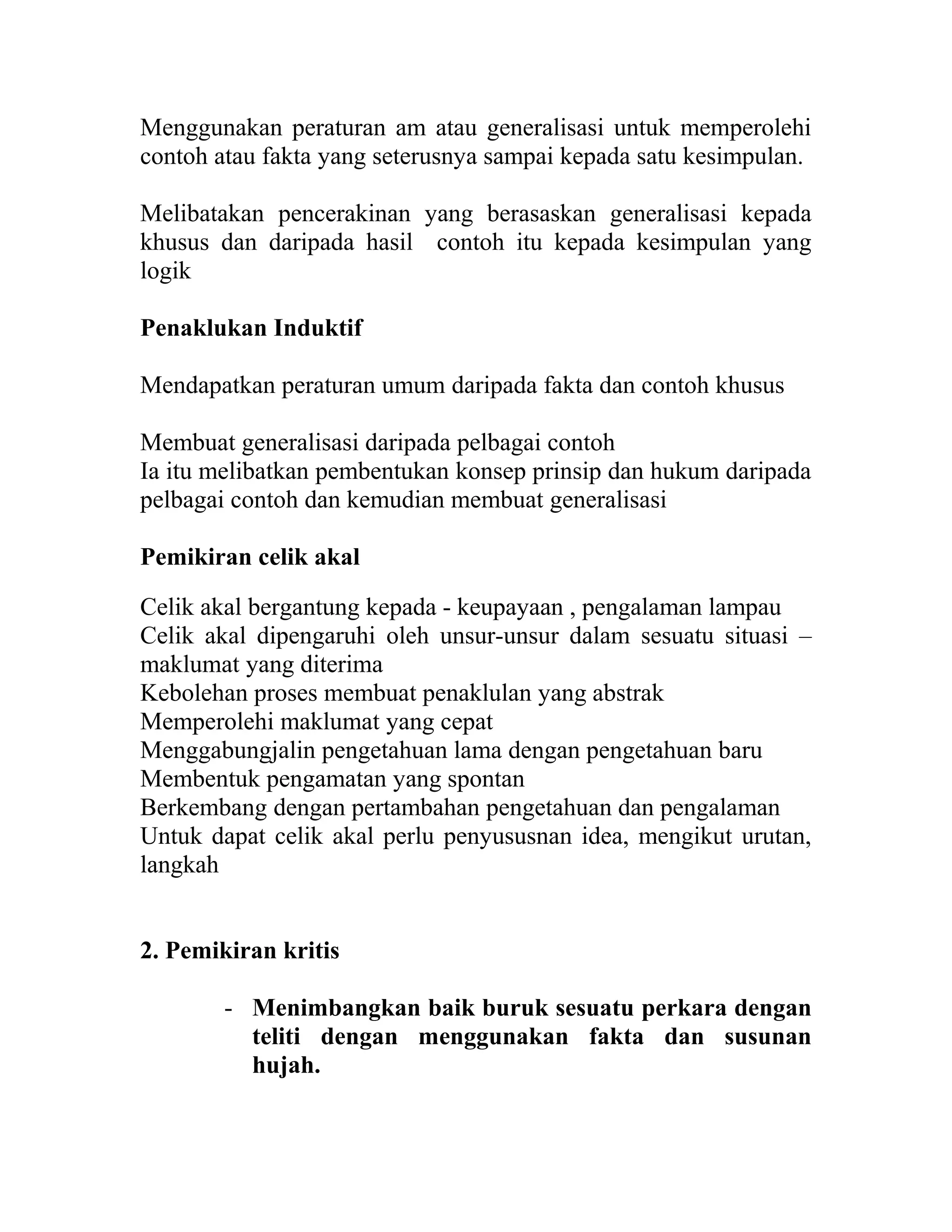 Menggunakan peraturan am atau generalisasi untuk memperolehi
contoh atau fakta yang seterusnya sampai kepada satu kesimpulan.
Melibatakan pencerakinan yang berasaskan generalisasi kepada
khusus dan daripada hasil contoh itu kepada kesimpulan yang
logik
Penaklukan Induktif
Mendapatkan peraturan umum daripada fakta dan contoh khusus
Membuat generalisasi daripada pelbagai contoh
Ia itu melibatkan pembentukan konsep prinsip dan hukum daripada
pelbagai contoh dan kemudian membuat generalisasi
Pemikiran celik akal
Celik akal bergantung kepada - keupayaan , pengalaman lampau
Celik akal dipengaruhi oleh unsur-unsur dalam sesuatu situasi –
maklumat yang diterima
Kebolehan proses membuat penaklulan yang abstrak
Memperolehi maklumat yang cepat
Menggabungjalin pengetahuan lama dengan pengetahuan baru
Membentuk pengamatan yang spontan
Berkembang dengan pertambahan pengetahuan dan pengalaman
Untuk dapat celik akal perlu penyususnan idea, mengikut urutan,
langkah
2. Pemikiran kritis
- Menimbangkan baik buruk sesuatu perkara dengan
teliti dengan menggunakan fakta dan susunan
hujah.
 