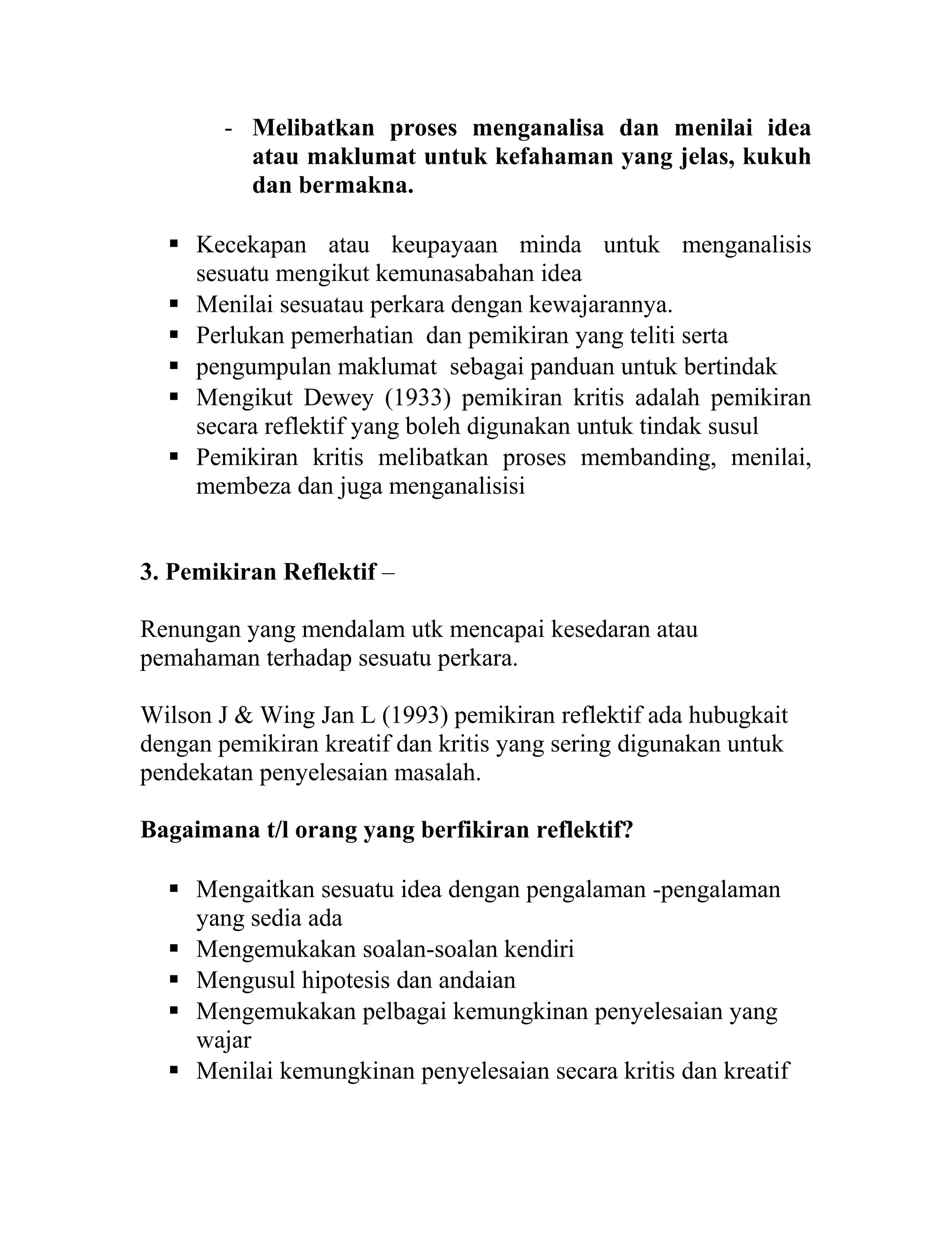 - Melibatkan proses menganalisa dan menilai idea
atau maklumat untuk kefahaman yang jelas, kukuh
dan bermakna.
 Kecekapan atau keupayaan minda untuk menganalisis
sesuatu mengikut kemunasabahan idea
 Menilai sesuatau perkara dengan kewajarannya.
 Perlukan pemerhatian dan pemikiran yang teliti serta
 pengumpulan maklumat sebagai panduan untuk bertindak
 Mengikut Dewey (1933) pemikiran kritis adalah pemikiran
secara reflektif yang boleh digunakan untuk tindak susul
 Pemikiran kritis melibatkan proses membanding, menilai,
membeza dan juga menganalisisi
3. Pemikiran Reflektif –
Renungan yang mendalam utk mencapai kesedaran atau
pemahaman terhadap sesuatu perkara.
Wilson J & Wing Jan L (1993) pemikiran reflektif ada hubugkait
dengan pemikiran kreatif dan kritis yang sering digunakan untuk
pendekatan penyelesaian masalah.
Bagaimana t/l orang yang berfikiran reflektif?
 Mengaitkan sesuatu idea dengan pengalaman -pengalaman
yang sedia ada
 Mengemukakan soalan-soalan kendiri
 Mengusul hipotesis dan andaian
 Mengemukakan pelbagai kemungkinan penyelesaian yang
wajar
 Menilai kemungkinan penyelesaian secara kritis dan kreatif
 