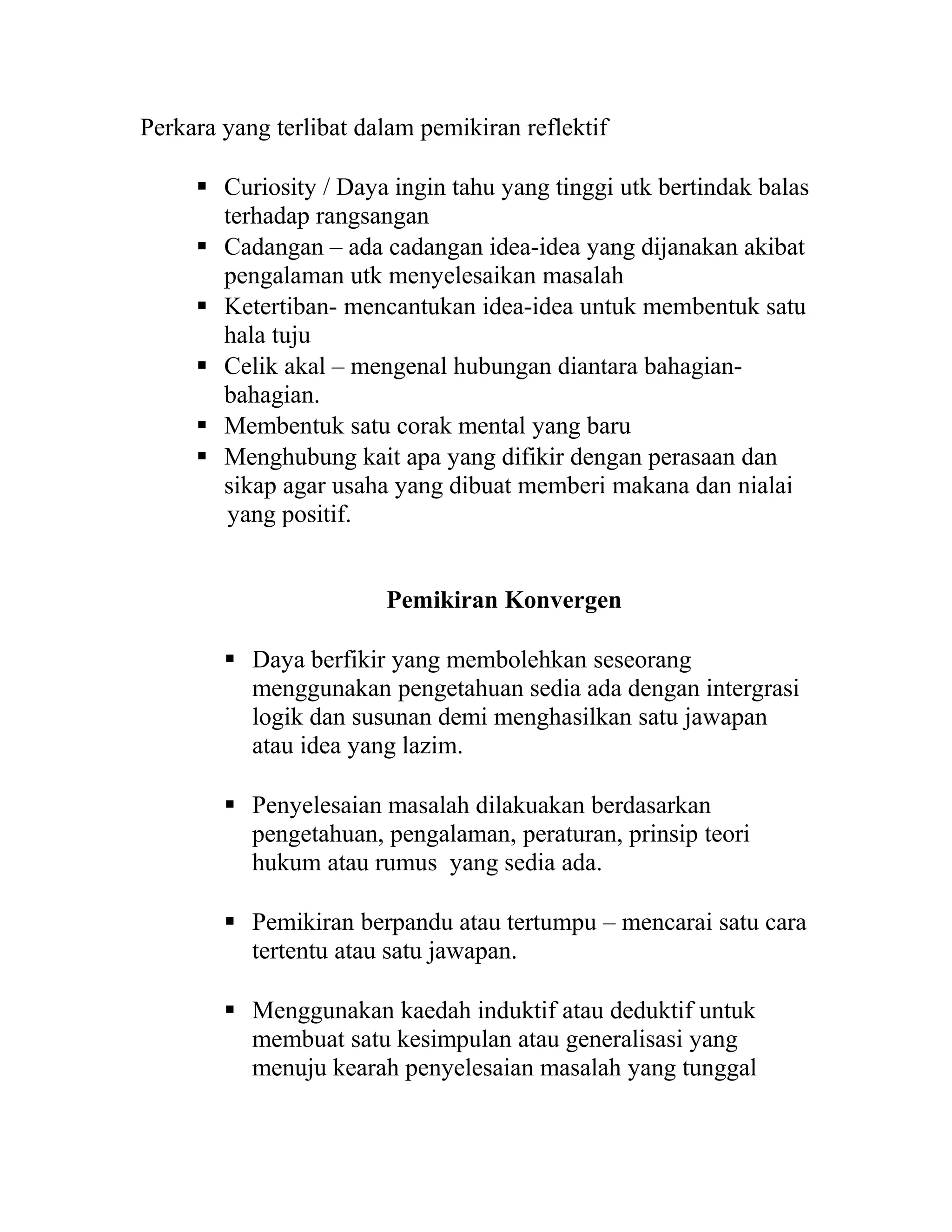 Perkara yang terlibat dalam pemikiran reflektif
 Curiosity / Daya ingin tahu yang tinggi utk bertindak balas
terhadap rangsangan
 Cadangan – ada cadangan idea-idea yang dijanakan akibat
pengalaman utk menyelesaikan masalah
 Ketertiban- mencantukan idea-idea untuk membentuk satu
hala tuju
 Celik akal – mengenal hubungan diantara bahagian-
bahagian.
 Membentuk satu corak mental yang baru
 Menghubung kait apa yang difikir dengan perasaan dan
sikap agar usaha yang dibuat memberi makana dan nialai
yang positif.
Pemikiran Konvergen
 Daya berfikir yang membolehkan seseorang
menggunakan pengetahuan sedia ada dengan intergrasi
logik dan susunan demi menghasilkan satu jawapan
atau idea yang lazim.
 Penyelesaian masalah dilakuakan berdasarkan
pengetahuan, pengalaman, peraturan, prinsip teori
hukum atau rumus yang sedia ada.
 Pemikiran berpandu atau tertumpu – mencarai satu cara
tertentu atau satu jawapan.
 Menggunakan kaedah induktif atau deduktif untuk
membuat satu kesimpulan atau generalisasi yang
menuju kearah penyelesaian masalah yang tunggal
 