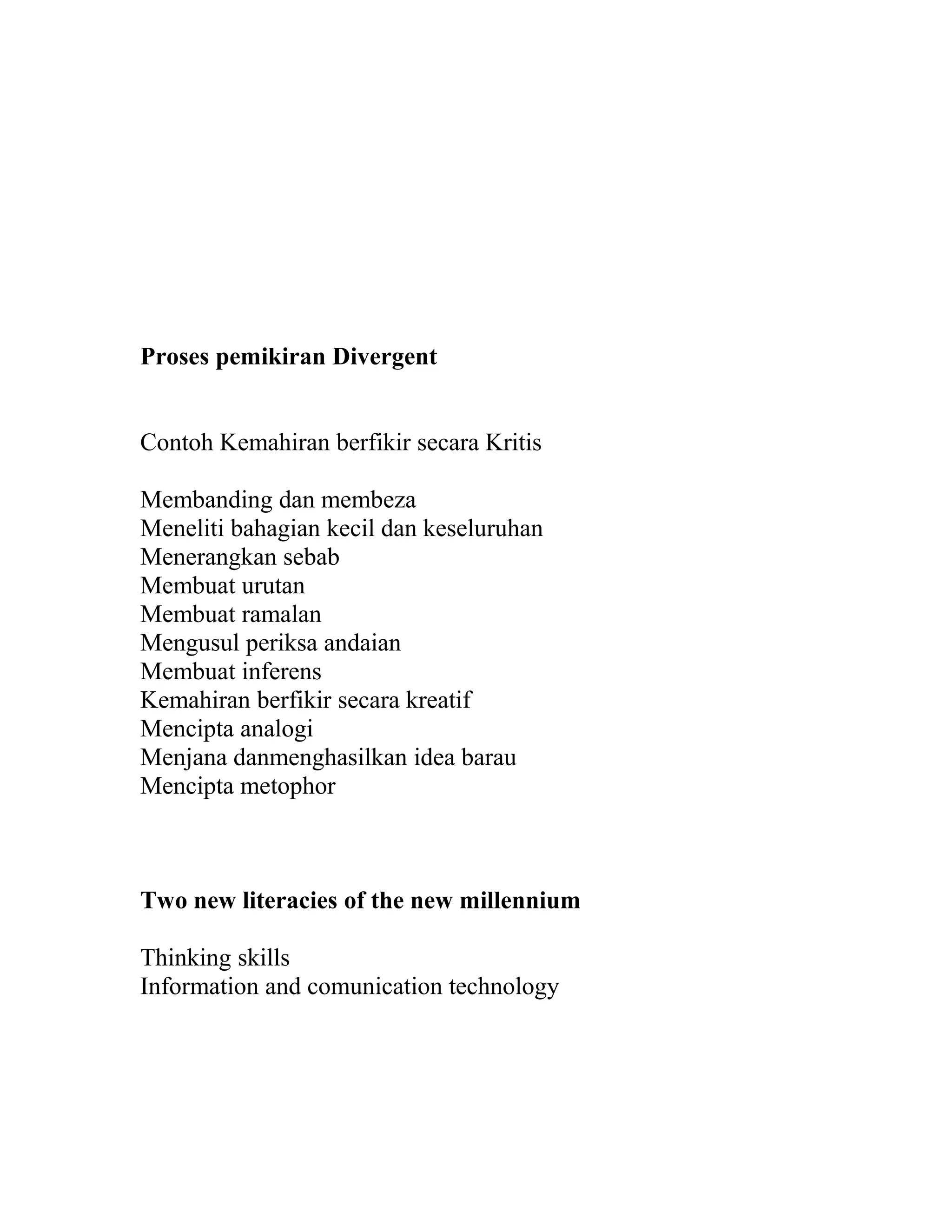 Proses pemikiran Divergent
Contoh Kemahiran berfikir secara Kritis
Membanding dan membeza
Meneliti bahagian kecil dan keseluruhan
Menerangkan sebab
Membuat urutan
Membuat ramalan
Mengusul periksa andaian
Membuat inferens
Kemahiran berfikir secara kreatif
Mencipta analogi
Menjana danmenghasilkan idea barau
Mencipta metophor
Two new literacies of the new millennium
Thinking skills
Information and comunication technology
 