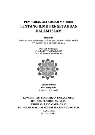 0
PEMIKIRAN ALI AHMAD MADKUR
TENTANG ILMU PENGETAHUAN
DALAM ISLAM
Makalah
Disusun untuk Dipresentasikan pada Seminar Mata Kuliah
STUDI NASKAH KEPENDIDIKAN
Dibawah Bimbingan:
Prof. Dr. H. T. Fuad Wahab, MA
Dr. H. M. Izzuddin Musthafa, MA
Disusun Oleh:
Erta Mahyudin
NIM: 3.216.2.2.007
KONSENTRASI PENDIDIKAN BAHASA ARAB
JURUSAN PENDIDIKAN ISLAM
PROGRAM PASCASARJANA S3
UNIVERSITAS ISLAM NEGERI SUNAN GUNUNG JATI
BANDUNG
2017 M/1438 H
 