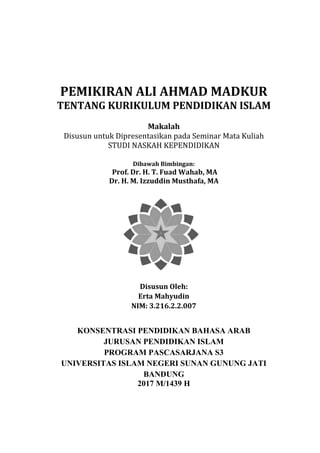 0
PEMIKIRAN ALI AHMAD MADKUR
TENTANG KURIKULUM PENDIDIKAN ISLAM
Makalah
Disusun untuk Dipresentasikan pada Seminar Mata Kuliah
STUDI NASKAH KEPENDIDIKAN
Dibawah Bimbingan:
Prof. Dr. H. T. Fuad Wahab, MA
Dr. H. M. Izzuddin Musthafa, MA
Disusun Oleh:
Erta Mahyudin
NIM: 3.216.2.2.007
KONSENTRASI PENDIDIKAN BAHASA ARAB
JURUSAN PENDIDIKAN ISLAM
PROGRAM PASCASARJANA S3
UNIVERSITAS ISLAM NEGERI SUNAN GUNUNG JATI
BANDUNG
2017 M/1439 H
 