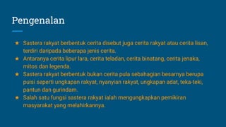 Pengenalan
★ Sastera rakyat berbentuk cerita disebut juga cerita rakyat atau cerita lisan,
terdiri daripada beberapa jenis cerita.
★ Antaranya cerita lipur lara, cerita teladan, cerita binatang, cerita jenaka,
mitos dan legenda.
★ Sastera rakyat berbentuk bukan cerita pula sebahagian besarnya berupa
puisi seperti ungkapan rakyat, nyanyian rakyat, ungkapan adat, teka-teki,
pantun dan gurindam.
★ Salah satu fungsi sastera rakyat ialah mengungkapkan pemikiran
masyarakat yang melahirkannya.
 