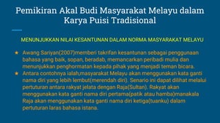 Pemikiran Akal Budi Masyarakat Melayu dalam
Karya Puisi Tradisional
★ Awang Sariyan(2007)memberi takrifan kesantunan sebagai penggunaan
bahasa yang baik, sopan, beradab, memancarkan peribadi mulia dan
menunjukkan penghormatan kepada pihak yang menjadi teman bicara.
★ Antara contohnya ialah,masyarakat Melayu akan menggunakan kata ganti
nama diri yang lebih lembut(merendah diri). Senario ini dapat dilihat melalui
pertuturan antara rakyat jelata dengan Raja(Sultan). Rakyat akan
menggunakan kata ganti nama diri pertama(patik atau hamba)manakala
Raja akan menggunakan kata ganti nama diri ketiga(tuanku) dalam
pertuturan laras bahasa istana.
MENUNJUKKAN NILAI KESANTUNAN DALAM NORMA MASYARAKAT MELAYU
 