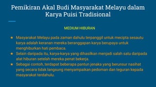 Pemikiran Akal Budi Masyarakat Melayu dalam
Karya Puisi Tradisional
★ Masyarakat Melayu pada zaman dahulu terpanggil untuk mecipta sesautu
karya adalah keranan mereka beranggapan karya berupaya untuk
menghiburkan hati pembaca.
★ Selain daripada itu, karya-karya yang dihasilkan menjadi salah satu daripada
alat hiburan setelah mereka penat bekerja.
★ Sebagai contoh, terdapat beberapa pantun jenaka yang berunsur nasihat
yang secara tidak langsung menyampaikan pedoman dan teguran kepada
masyarakat terdahulu.
MEDIUM HIBURAN
 