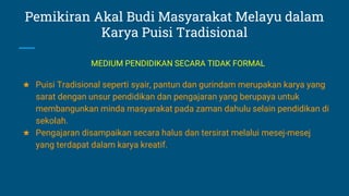 Pemikiran Akal Budi Masyarakat Melayu dalam
Karya Puisi Tradisional
★ Puisi Tradisional seperti syair, pantun dan gurindam merupakan karya yang
sarat dengan unsur pendidikan dan pengajaran yang berupaya untuk
membangunkan minda masyarakat pada zaman dahulu selain pendidikan di
sekolah.
★ Pengajaran disampaikan secara halus dan tersirat melalui mesej-mesej
yang terdapat dalam karya kreatif.
MEDIUM PENDIDIKAN SECARA TIDAK FORMAL
 