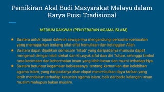 Pemikiran Akal Budi Masyarakat Melayu dalam
Karya Puisi Tradisional
★ Sastera untuk tujuan dakwah sewajarnya mengandungi persoalan-persoalan
yang memaparkan tentang sifat-sifat kemuliaan dan ketinggian Allah.
★ Sastera dapat dijadikan semacam "kitab" yang daripadanya manusia dapat
mengenali dengan lebih dekat dan khusyuk sifat dan diri Tuhan, sehingga timbul
rasa kecintaan dan kehormatan insan yang lebih besar dan murni terhadap-Nya.
★ Sastera berunsur kegamaan kebiasaanya tentang kemurnian dan kelebihan
agama Islam, yang daripadanya akan dapat menimbulkan daya tarikan yang
lebih mendalam terhadap kesucian agama Islam, baik daripada kalangan insan
muslim mahupun bukan muslim.
MEDIUM DAKWAH (PENYEBARAN AGAMA ISLAM)
 