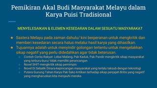 Pemikiran Akal Budi Masyarakat Melayu dalam
Karya Puisi Tradisional
★ Sastera Melayu pada zaman dahulu/ kini berperanan untuk mengkritik dan
memberi kesedaran secara halus melalui hasil karya yang dihasilkan.
★ Tujuannya adalah untuk menyindir golongan tertentu untuk mengelakkan
sikap negatif yang perlu didedahkan agar tidak beterusan.
○ Contoh Cerita Rakyat- Lebai Malang, Pak Kaduk, Pak Pandir mengkritik sikap masyarakat
yang terburu-buru/ tidak memiliki perancangan
○ Novel SHIT-mengkritik sikap pemimpin
○ Novel Di Sebalik Dinara-kepincangan masyarakat yang terlalu taksub dengan teknologi
○ Putera Gunung Tahan Karya Pak Sako kritikan terhadap sikap penjajah Britis yang negatif
yang mengharuskan kita menjauhi mereka
MENYELESAIKAN & ELEMEN KESEDARAN DALAM SESUATU MASYARAKAT
 